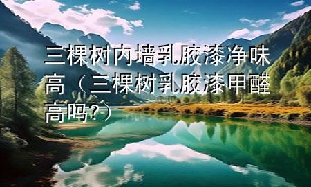 三棵樹(shù)內(nèi)墻乳膠漆凈味高（三棵樹(shù)乳膠漆甲醛高嗎?）