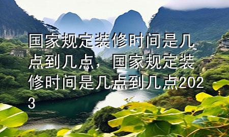 國家規(guī)定裝修時間是幾點到幾點，國家規(guī)定裝修時間是幾點到幾點2023