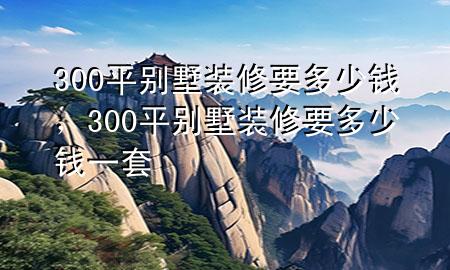 300平別墅裝修要多少錢，300平別墅裝修要多少錢一套