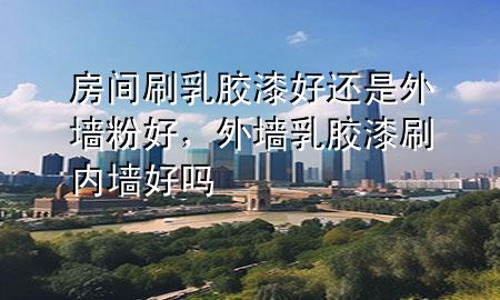 房間刷乳膠漆好還是外墻粉好，外墻乳膠漆刷內(nèi)墻好嗎