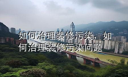 如何治理裝修污染，如何治理裝修污染問題