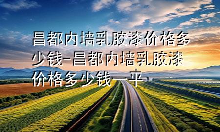 昌都內(nèi)墻乳膠漆價格多少錢-昌都內(nèi)墻乳膠漆價格多少錢一平