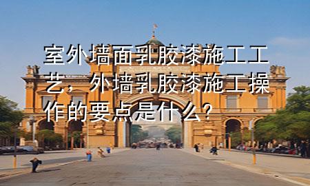 室外墻面乳膠漆施工工藝，外墻乳膠漆施工操作的要點是什么?