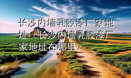 長(zhǎng)沙內(nèi)墻乳膠漆廠家地址（長(zhǎng)沙內(nèi)墻乳膠漆廠家地址在哪里）