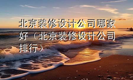 北京裝修設(shè)計公司哪家好（北京裝修設(shè)計公司排行）
