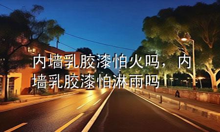 內墻乳膠漆怕火嗎，內墻乳膠漆怕淋雨嗎