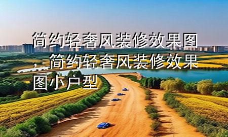 簡約輕奢風裝修效果圖，簡約輕奢風裝修效果圖小戶型