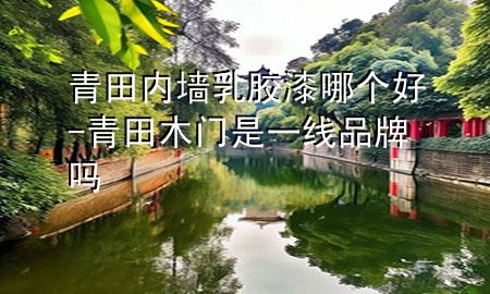 青田內(nèi)墻乳膠漆哪個(gè)好-青田木門是一線品牌嗎