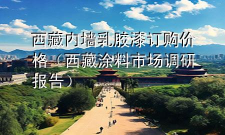西藏內(nèi)墻乳膠漆訂購價格（西藏涂料市場調(diào)研報告）