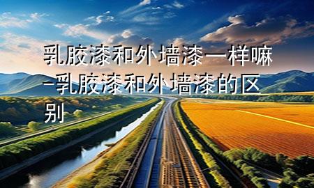 乳膠漆和外墻漆一樣嘛-乳膠漆和外墻漆的區(qū)別