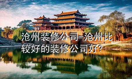 滄州裝修公司-滄州比較好的裝修公司好?
