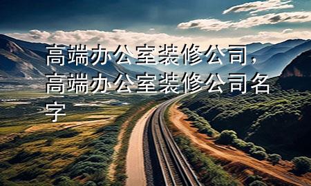 高端辦公室裝修公司，高端辦公室裝修公司名字