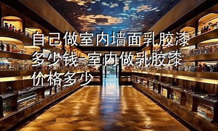 自己做室內(nèi)墻面乳膠漆多少錢-室內(nèi)做乳膠漆價格多少