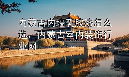 內蒙古內墻乳膠漆怎么選，內蒙古室內裝飾行業(yè)網