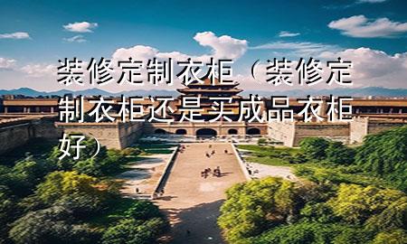 裝修定制衣柜（裝修定制衣柜還是買成品衣柜好）