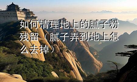 如何清理地上的膩子粉殘留（膩子弄到地上怎么去掉）