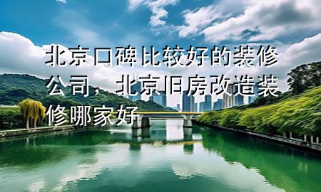 北京口碑比較好的裝修公司，北京舊房改造裝修哪家好