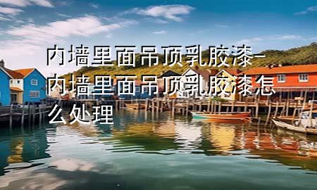 內(nèi)墻里面吊頂乳膠漆-內(nèi)墻里面吊頂乳膠漆怎么處理
