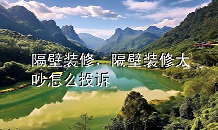 隔壁裝修，隔壁裝修太吵怎么投訴