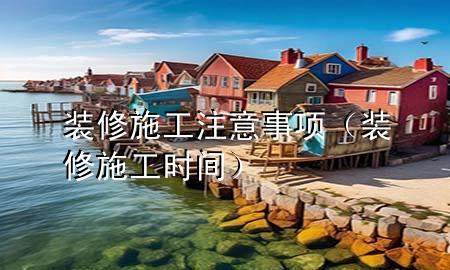 裝修施工注意事項(xiàng)（裝修施工時(shí)間）