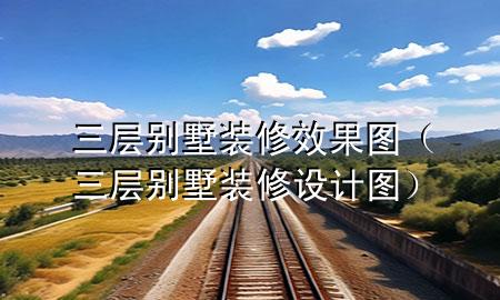 三層別墅裝修效果圖（三層別墅裝修設(shè)計(jì)圖）