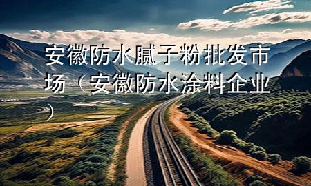 安徽防水膩子粉批發(fā)市場（安徽防水涂料企業(yè)）