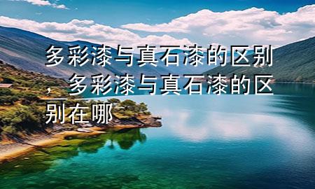 多彩漆與真石漆的區(qū)別，多彩漆與真石漆的區(qū)別在哪