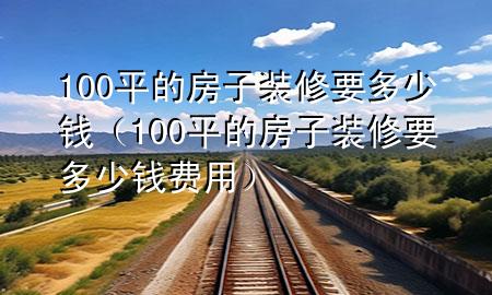 100平的房子裝修要多少錢（100平的房子裝修要多少錢費用）