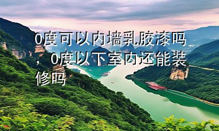 0度可以內(nèi)墻乳膠漆嗎，0度以下室內(nèi)還能裝修嗎
