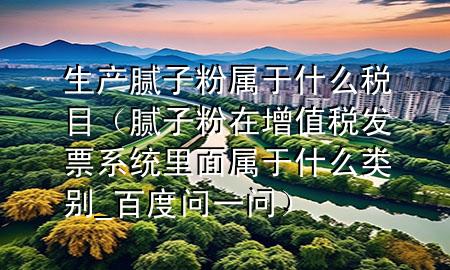生產(chǎn)膩?zhàn)臃蹖儆谑裁炊惸浚佔(zhàn)臃墼谠鲋刀惏l(fā)票系統(tǒng)里面屬于什么類別_百度問(wèn)一問(wèn)）