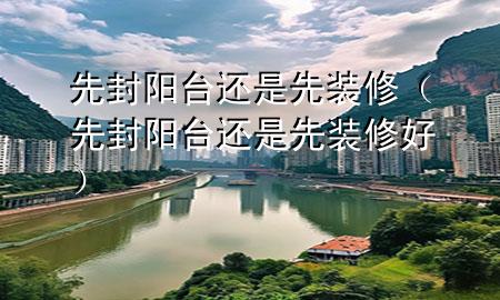 先封陽(yáng)臺(tái)還是先裝修（先封陽(yáng)臺(tái)還是先裝修好）