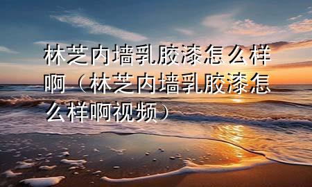 林芝內(nèi)墻乳膠漆怎么樣啊（林芝內(nèi)墻乳膠漆怎么樣啊視頻）