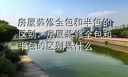 房屋裝修全包和半包的區(qū)別，房屋裝修全包和半包的區(qū)別是什么