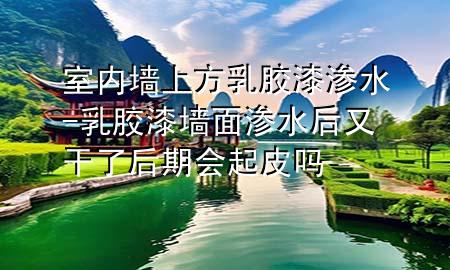 室內(nèi)墻上方乳膠漆滲水-乳膠漆墻面滲水后又干了后期會(huì)起皮嗎