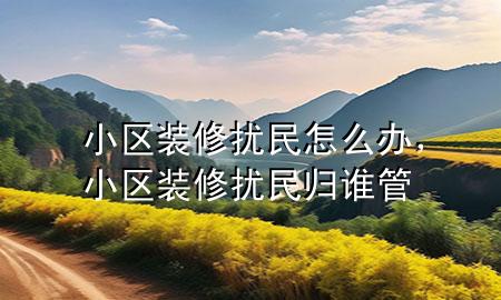 小區(qū)裝修擾民怎么辦，小區(qū)裝修擾民歸誰(shuí)管