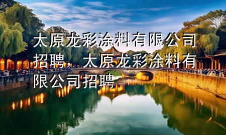 太原龍彩涂料有限公司招聘，太原龍彩涂料有限公司招聘