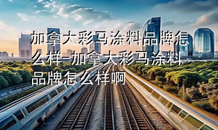 加拿大彩馬涂料品牌怎么樣-加拿大彩馬涂料品牌怎么樣啊