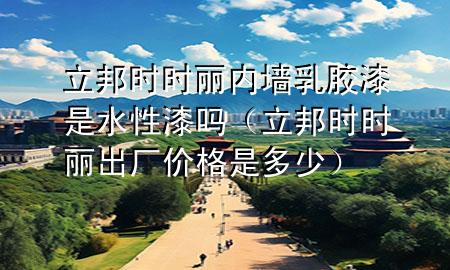 立邦時時麗內(nèi)墻乳膠漆是水性漆嗎（立邦時時麗出廠價格是多少）