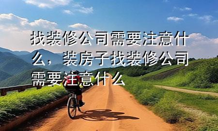 找裝修公司需要注意什么，裝房子找裝修公司需要注意什么