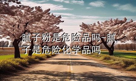 膩子粉是危險品嗎-膩子是危險化學(xué)品嗎