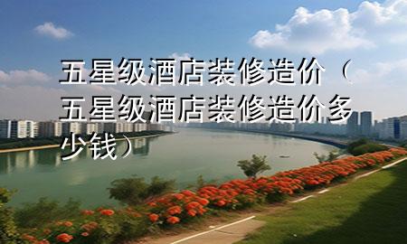 五星級(jí)酒店裝修造價(jià)（五星級(jí)酒店裝修造價(jià)多少錢）