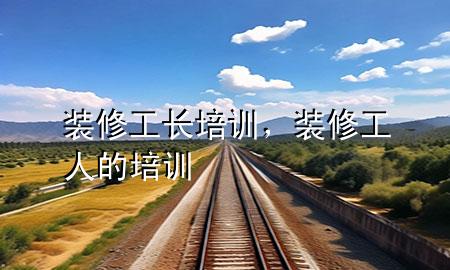 裝修工長(zhǎng)培訓(xùn)，裝修工人的培訓(xùn)