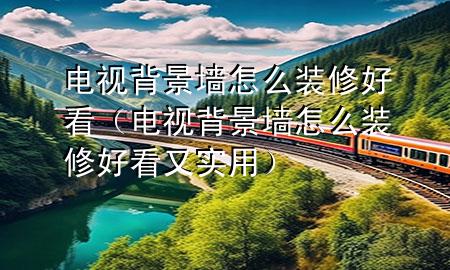 電視背景墻怎么裝修好看（電視背景墻怎么裝修好看又實(shí)用）