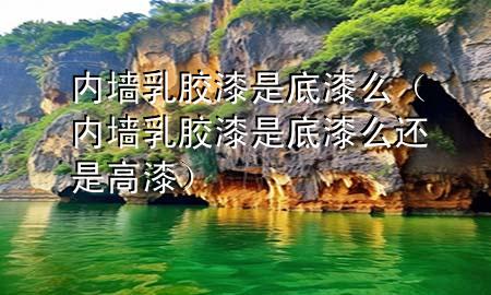 內(nèi)墻乳膠漆是底漆么（內(nèi)墻乳膠漆是底漆么還是高漆）