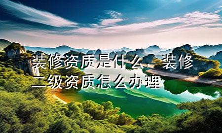 裝修資質(zhì)是什么，裝修二級(jí)資質(zhì)怎么辦理