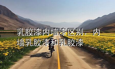 乳膠漆內(nèi)墻漆區(qū)別，內(nèi)墻乳膠漆和乳膠漆