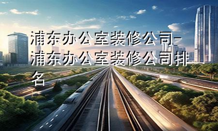浦東辦公室裝修公司-浦東辦公室裝修公司排名