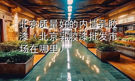 北京質(zhì)量好的內(nèi)墻乳膠漆（北京乳膠漆批發(fā)市場(chǎng)在哪里）