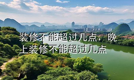 裝修不能超過(guò)幾點(diǎn)，晚上裝修不能超過(guò)幾點(diǎn)