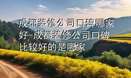 成都裝修公司口碑哪家好-成都裝修公司口碑比較好的是哪家